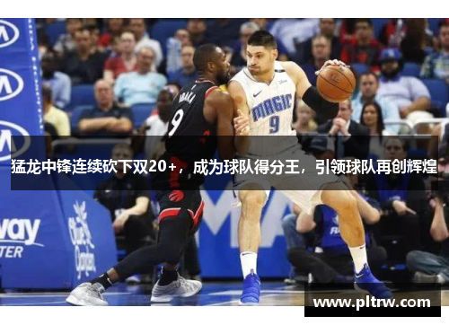 猛龙中锋连续砍下双20+，成为球队得分王，引领球队再创辉煌
