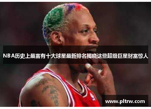 NBA历史上最富有十大球星最新排名揭晓这些超级巨星财富惊人