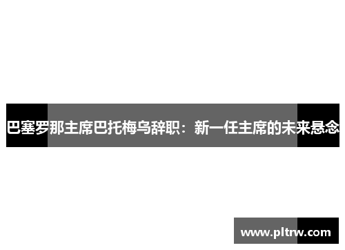 巴塞罗那主席巴托梅乌辞职：新一任主席的未来悬念
