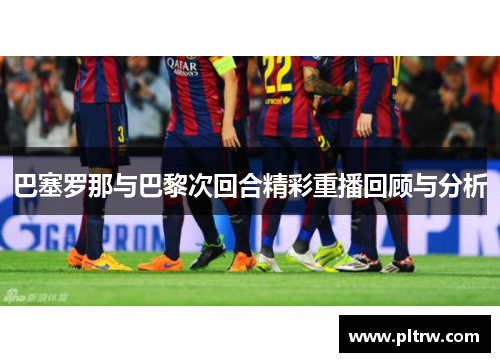 巴塞罗那与巴黎次回合精彩重播回顾与分析