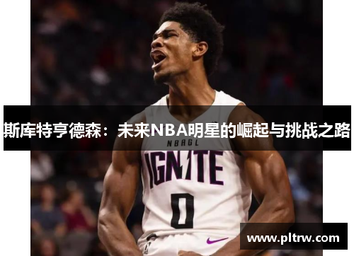 斯库特亨德森：未来NBA明星的崛起与挑战之路
