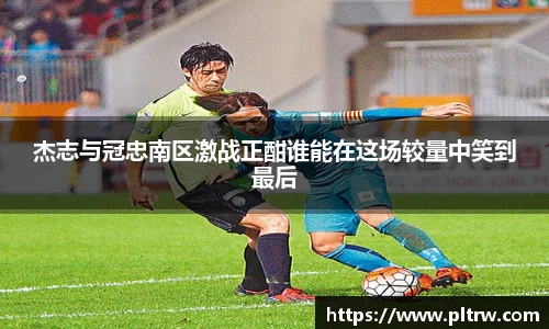 米兰杰志与冠忠南区激战正酣谁能在这场较量中笑到最后