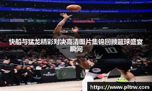 米兰快船与猛龙精彩对决高清图片集锦回顾篮球盛宴瞬间