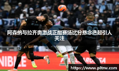 米兰阿森纳与拉齐奥激战正酣赛场比分悬念迭起引人关注